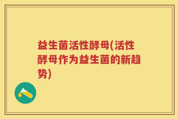 益生菌活性酵母(活性酵母作为益生菌的新趋势) 益生菌活性酵母(活性酵母作为益生菌的新趋势)