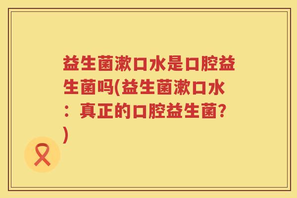 益生菌漱口水是口腔益生菌吗(益生菌漱口水：真正的口腔益生菌？)