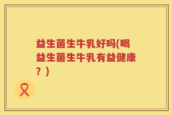 益生菌生牛乳好吗(喝益生菌生牛乳有益健康?) 益生菌生牛乳好吗(喝益生菌生牛乳有益健康?)