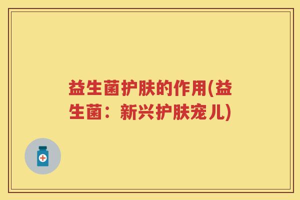 益生菌护肤的作用(益生菌:新兴护肤宠儿) 益生菌护肤的作用(益生菌:新兴护肤宠儿)