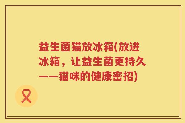 益生菌猫放冰箱(放进冰箱,让益生菌更持久——猫咪的健康密招) 益生菌猫放冰箱(放进冰箱,让益生菌更持久——猫咪的健康密招)