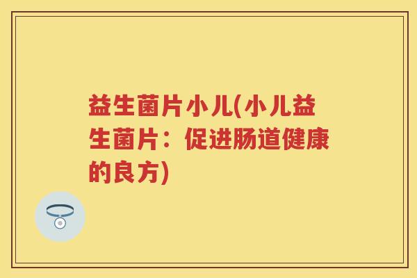 益生菌片小儿(小儿益生菌片:促进肠道健康的良方) 益生菌片小儿(小儿益生菌片:促进肠道健康的良方)