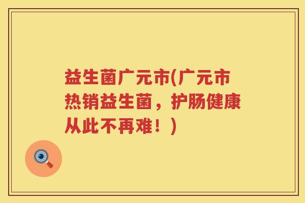 益生菌广元市(广元市热销益生菌,护肠健康从此不再难!) 益生菌广元市(广元市热销益生菌,护肠健康从此不再难!)