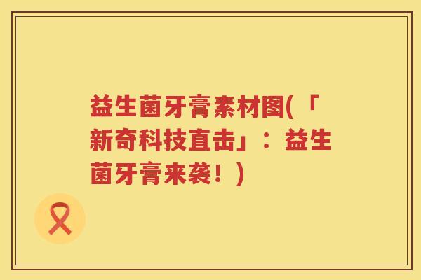 益生菌牙膏素材图(「新奇科技直击」:益生菌牙膏来袭!) 益生菌牙膏素材图(「新奇科技直击」:益生菌牙膏来袭!)