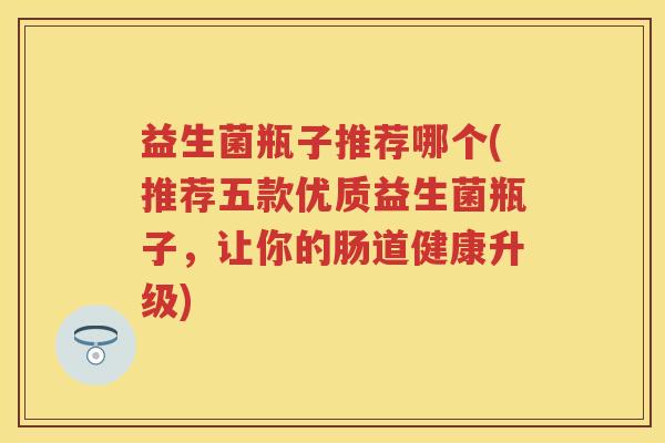 益生菌瓶子推荐哪个(推荐五款优质益生菌瓶子，让你的肠道健康升级)