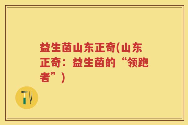 益生菌山东正奇(山东正奇:益生菌的“领跑者”) 益生菌山东正奇(山东正奇:益生菌的“领跑者”)