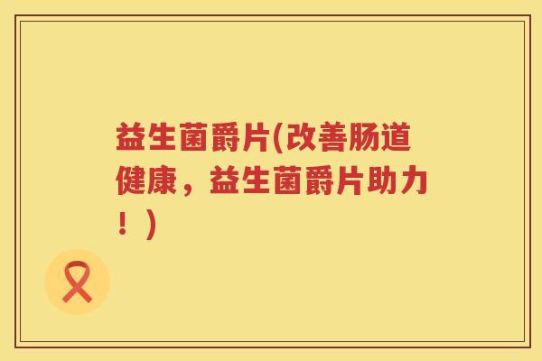 益生菌爵片(改善肠道健康,益生菌爵片助力!) 益生菌爵片(改善肠道健康,益生菌爵片助力!)