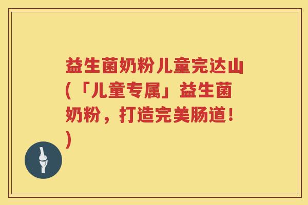 益生菌奶粉儿童完达山(「儿童专属」益生菌奶粉，打造完美肠道！)