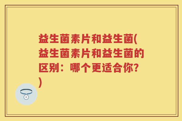 益生菌素片和益生菌(益生菌素片和益生菌的区别：哪个更适合你？)