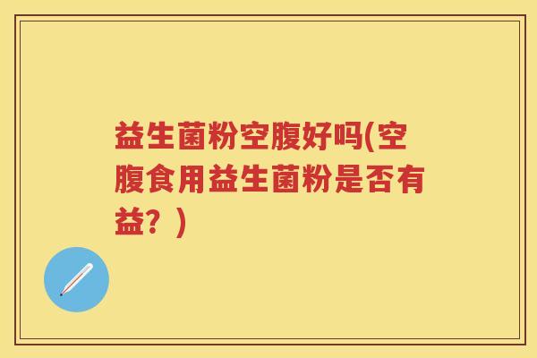 益生菌粉空腹好吗(空腹食用益生菌粉是否有益?) 益生菌粉空腹好吗(空腹食用益生菌粉是否有益?)