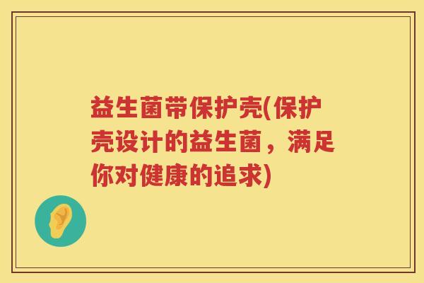 益生菌带保护壳(保护壳设计的益生菌,满足你对健康的追求) 益生菌带保护壳(保护壳设计的益生菌,满足你对健康的追求)