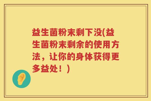 益生菌粉末剩下没(益生菌粉末剩余的使用方法,让你的身体获得更多益处!) 益生菌粉末剩下没(益生菌粉末剩余的使用方法,让你的身体获得更多益处!)