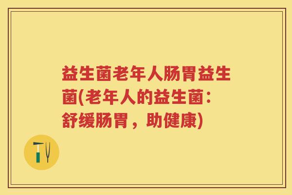 益生菌老年人肠胃益生菌(老年人的益生菌:舒缓肠胃,助健康) 益生菌老年人肠胃益生菌(老年人的益生菌:舒缓肠胃,助健康)