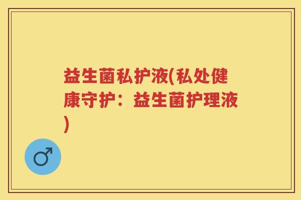 益生菌私护液(私处健康守护：益生菌护理液)