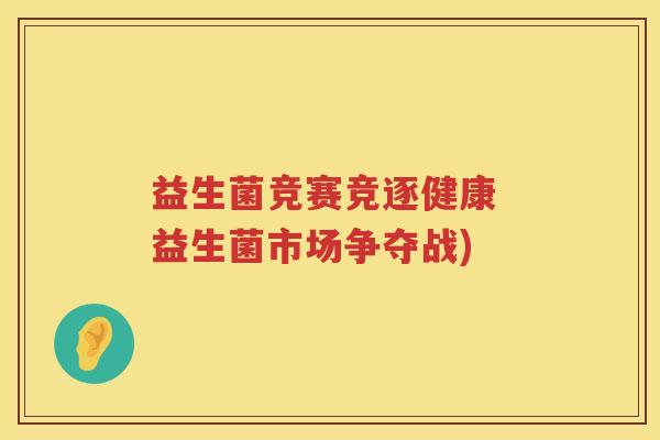 益生菌竞赛竞逐健康 益生菌市场争夺战) 益生菌竞赛竞逐健康 益生菌市场争夺战)