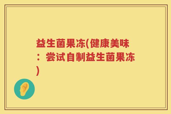 益生菌果冻(健康美味:尝试自制益生菌果冻) 益生菌果冻(健康美味:尝试自制益生菌果冻)