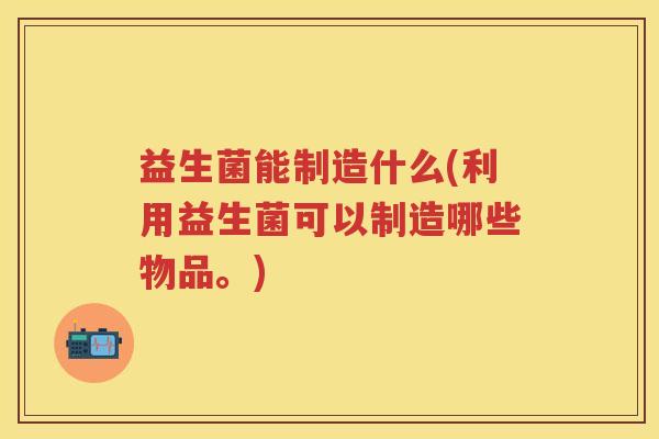益生菌能制造什么(利用益生菌可以制造哪些物品。) 益生菌能制造什么(利用益生菌可以制造哪些物品。)