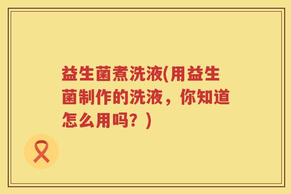 益生菌煮洗液(用益生菌制作的洗液，你知道怎么用吗？)