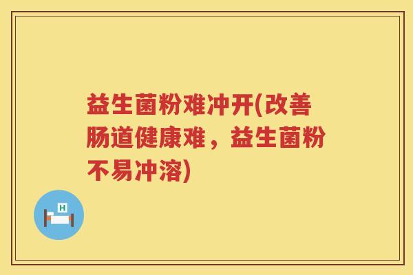 益生菌粉难冲开(改善肠道健康难,益生菌粉不易冲溶) 益生菌粉难冲开(改善肠道健康难,益生菌粉不易冲溶)