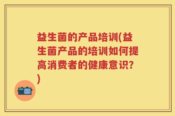 益生菌的产品培训(益生菌产品的培训如何提高消费者的健康意识?) 益生菌的产品培训(益生菌产品的培训如何提高消费者的健康意识?)