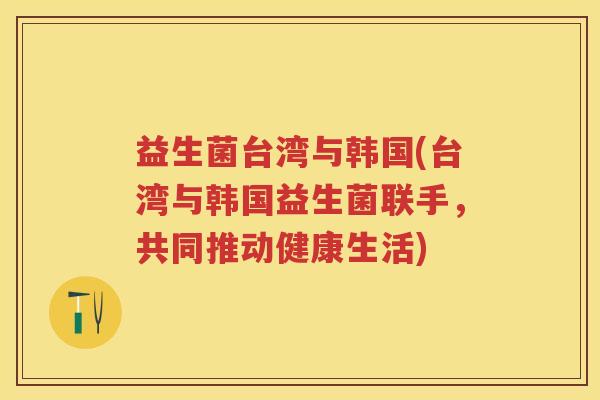 益生菌台湾与韩国(台湾与韩国益生菌联手,共同推动健康生活) 益生菌台湾与韩国(台湾与韩国益生菌联手,共同推动健康生活)