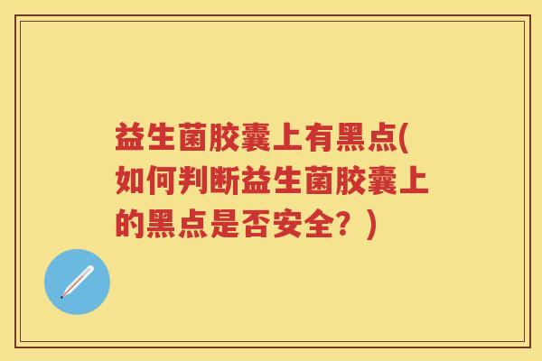 益生菌胶囊上有黑点(如何判断益生菌胶囊上的黑点是否安全?) 益生菌胶囊上有黑点(如何判断益生菌胶囊上的黑点是否安全?)