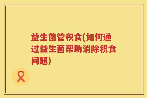 益生菌管积食(如何通过益生菌帮助消除积食问题) 益生菌管积食(如何通过益生菌帮助消除积食问题)