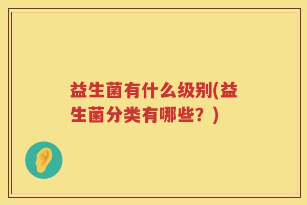 益生菌有什么级别(益生菌分类有哪些?) 益生菌有什么级别(益生菌分类有哪些?)
