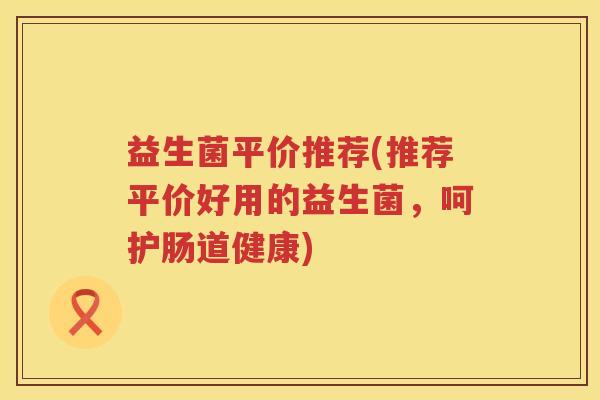 益生菌平价推荐(推荐平价好用的益生菌,呵护肠道健康) 益生菌平价推荐(推荐平价好用的益生菌,呵护肠道健康)