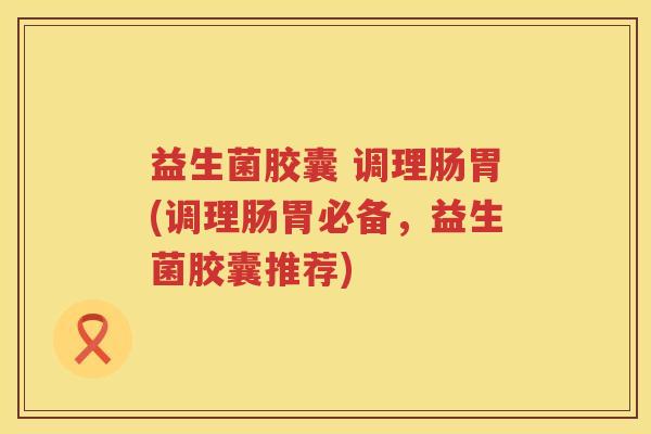 益生菌胶囊 调理肠胃(调理肠胃必备,益生菌胶囊推荐) 益生菌胶囊 调理肠胃(调理肠胃必备,益生菌胶囊推荐)