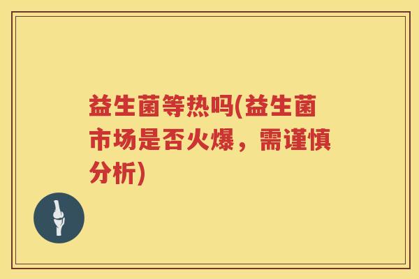 益生菌等热吗(益生菌市场是否火爆,需谨慎分析) 益生菌等热吗(益生菌市场是否火爆,需谨慎分析)