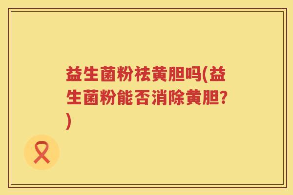 益生菌粉祛黄胆吗(益生菌粉能否消除黄胆?) 益生菌粉祛黄胆吗(益生菌粉能否消除黄胆?)