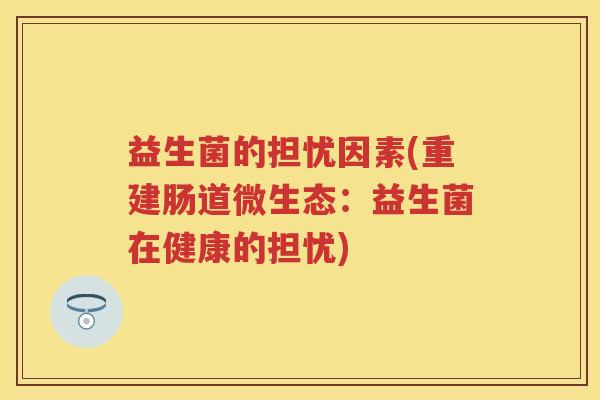 益生菌的担忧因素(重建肠道微生态:益生菌在健康的担忧) 益生菌的担忧因素(重建肠道微生态:益生菌在健康的担忧)