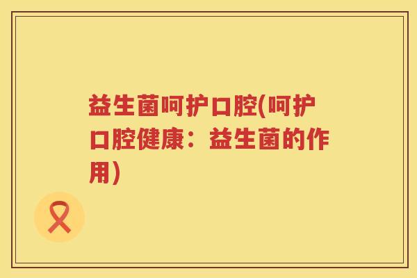 益生菌呵护口腔(呵护口腔健康:益生菌的作用) 益生菌呵护口腔(呵护口腔健康:益生菌的作用)