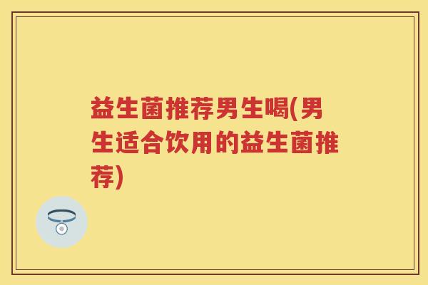 益生菌推荐男生喝(男生适合饮用的益生菌推荐) 益生菌推荐男生喝(男生适合饮用的益生菌推荐)