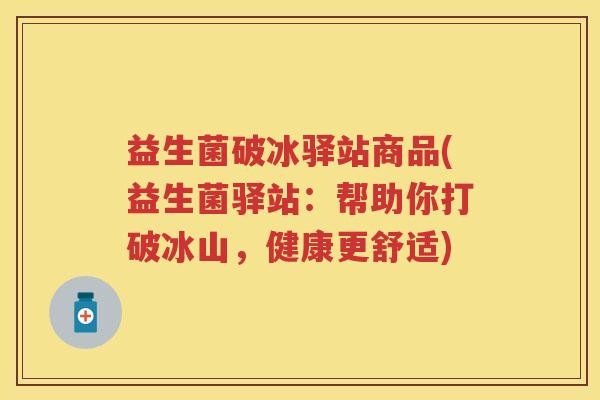 益生菌破冰驿站商品(益生菌驿站:帮助你打破冰山,健康更舒适) 益生菌破冰驿站商品(益生菌驿站:帮助你打破冰山,健康更舒适)