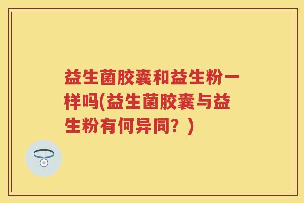 益生菌胶囊和益生粉一样吗(益生菌胶囊与益生粉有何异同?) 益生菌胶囊和益生粉一样吗(益生菌胶囊与益生粉有何异同?)