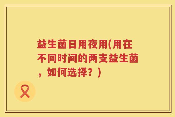 益生菌日用夜用(用在不同时间的两支益生菌,如何选择?) 益生菌日用夜用(用在不同时间的两支益生菌,如何选择?)