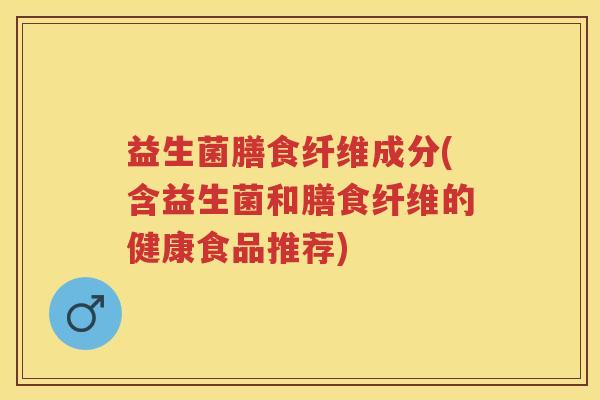益生菌膳食纤维成分(含益生菌和膳食纤维的健康食品推荐) 益生菌膳食纤维成分(含益生菌和膳食纤维的健康食品推荐)