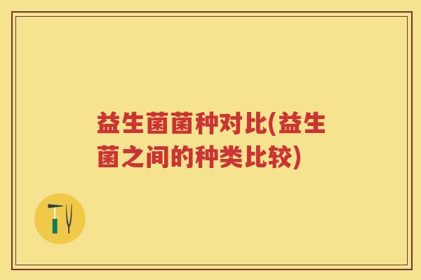 益生菌菌种对比(益生菌之间的种类比较) 益生菌菌种对比(益生菌之间的种类比较)