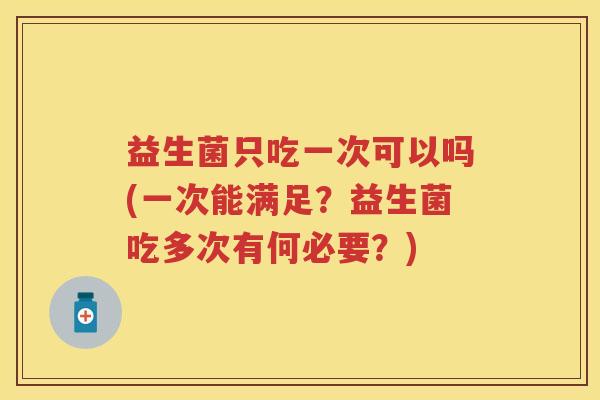 益生菌只吃一次可以吗(一次能满足？益生菌吃多次有何必要？)