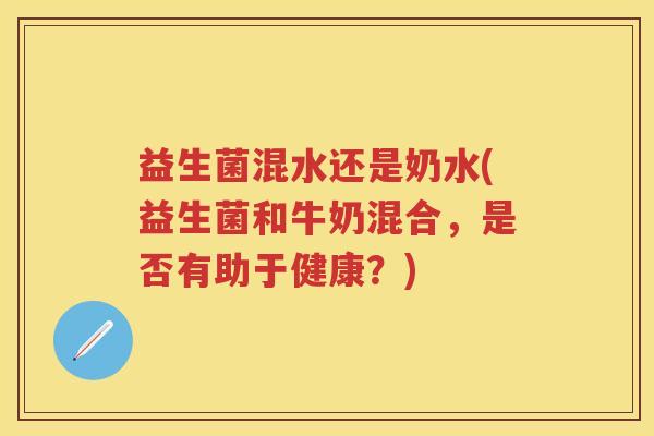 益生菌混水还是奶水(益生菌和牛奶混合,是否有助于健康?) 益生菌混水还是奶水(益生菌和牛奶混合,是否有助于健康?)