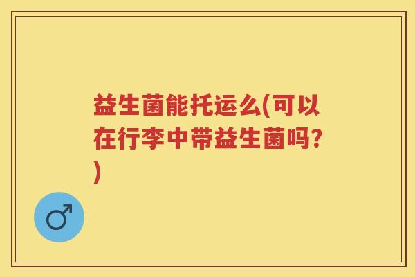 益生菌能托运么(可以在行李中带益生菌吗?) 益生菌能托运么(可以在行李中带益生菌吗?)
