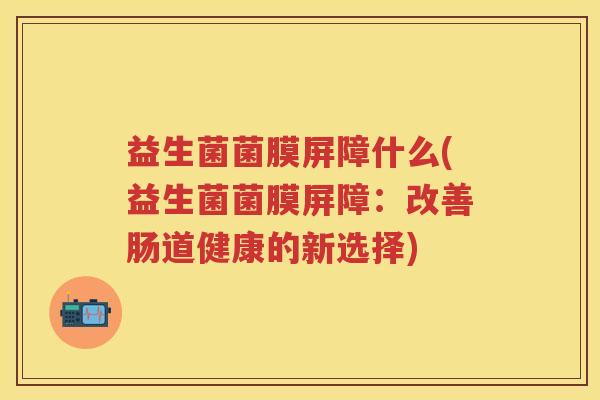 益生菌菌膜屏障什么(益生菌菌膜屏障:改善肠道健康的新选择) 益生菌菌膜屏障什么(益生菌菌膜屏障:改善肠道健康的新选择)