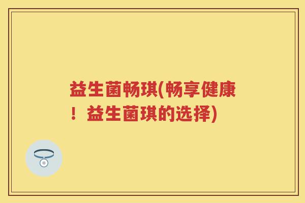 益生菌畅琪(畅享健康!益生菌琪的选择) 益生菌畅琪(畅享健康!益生菌琪的选择)