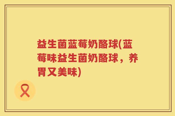 益生菌蓝莓奶酪球(蓝莓味益生菌奶酪球,养胃又美味) 益生菌蓝莓奶酪球(蓝莓味益生菌奶酪球,养胃又美味)