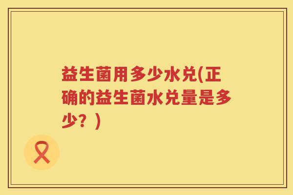 益生菌用多少水兑(正确的益生菌水兑量是多少?) 益生菌用多少水兑(正确的益生菌水兑量是多少?)