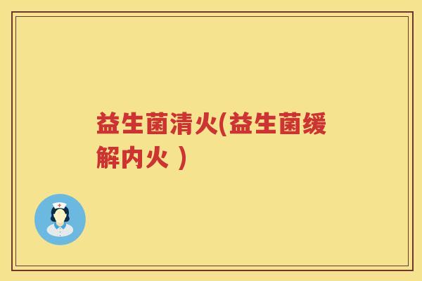 益生菌清火(益生菌缓解内火 ) 益生菌清火(益生菌缓解内火 )