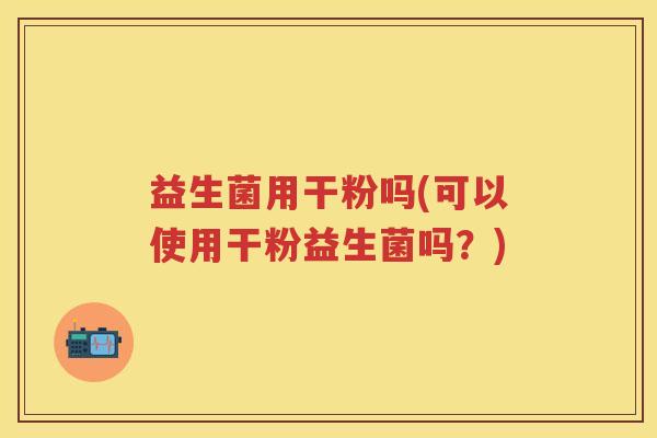 益生菌用干粉吗(可以使用干粉益生菌吗?) 益生菌用干粉吗(可以使用干粉益生菌吗?)