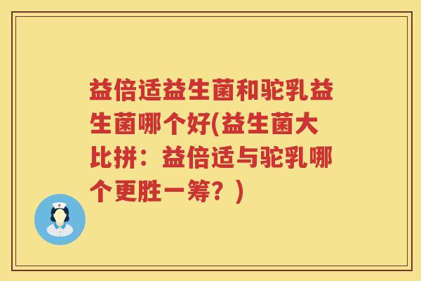 益倍适益生菌和驼乳益生菌哪个好(益生菌大比拼：益倍适与驼乳哪个更胜一筹？)